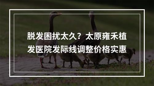 脱发困扰太久？太原雍禾植发医院发际线调整价格实惠