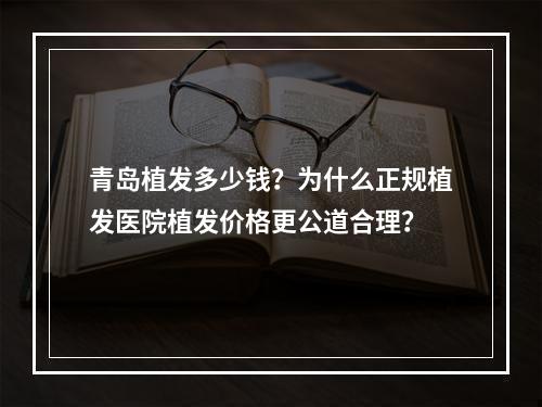 青岛植发多少钱？为什么正规植发医院植发价格更公道合理？