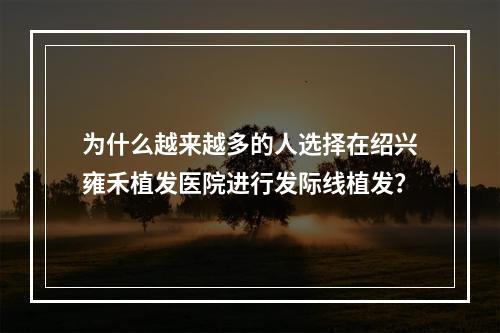 为什么越来越多的人选择在绍兴雍禾植发医院进行发际线植发？