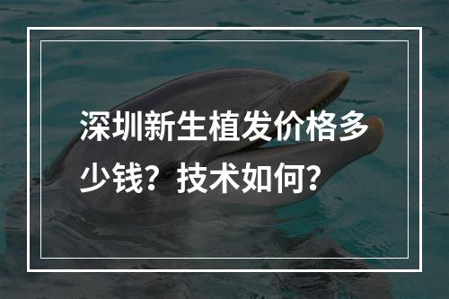 深圳新生植发价格多少钱？技术如何？