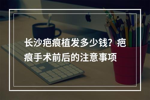 长沙疤痕植发多少钱？疤痕手术前后的注意事项