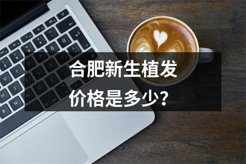 合肥新生植发价格是多少？