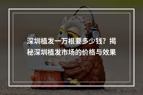 深圳植发一万根要多少钱？揭秘深圳植发市场的价格与效果