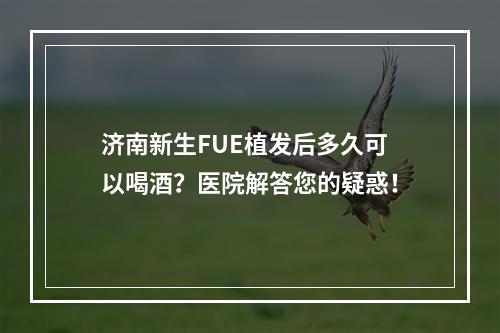 济南新生FUE植发后多久可以喝酒？医院解答您的疑惑！