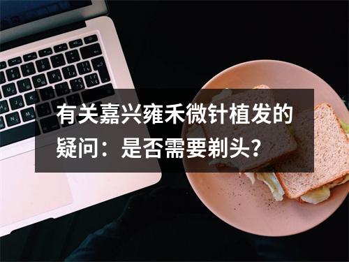 有关嘉兴雍禾微针植发的疑问：是否需要剃头？