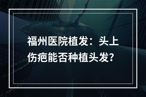 福州医院植发：头上伤疤能否种植头发？