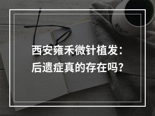 西安雍禾微针植发：后遗症真的存在吗？