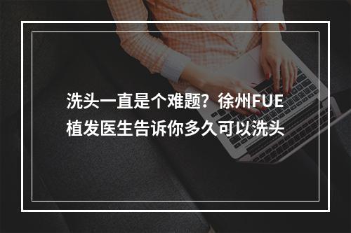 洗头一直是个难题？徐州FUE植发医生告诉你多久可以洗头