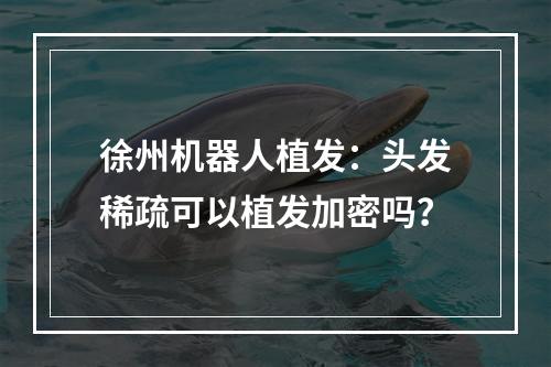 徐州机器人植发：头发稀疏可以植发加密吗？