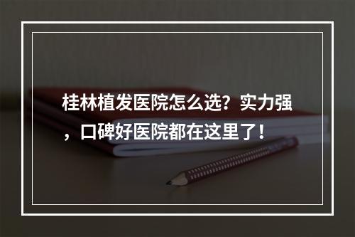 桂林植发医院怎么选？实力强，口碑好医院都在这里了！