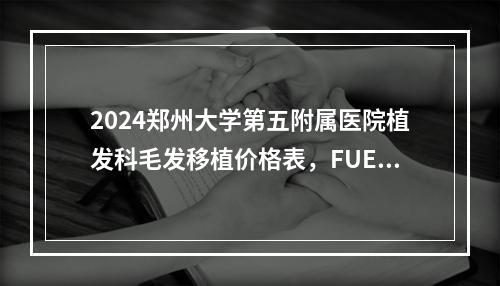 2024郑州大学第五附属医院植发科毛发移植价格表，FUE-APL2.0微针植发12940元起，FUT微创植发11940元起