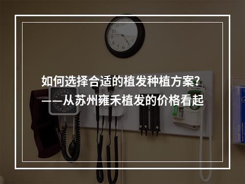 如何选择合适的植发种植方案？——从苏州雍禾植发的价格看起