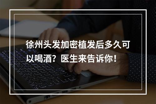 徐州头发加密植发后多久可以喝酒？医生来告诉你！