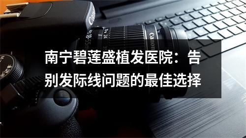 南宁碧莲盛植发医院：告别发际线问题的最佳选择