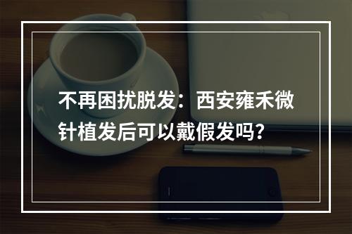 不再困扰脱发：西安雍禾微针植发后可以戴假发吗？