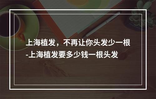 上海植发，不再让你头发少一根-上海植发要多少钱一根头发