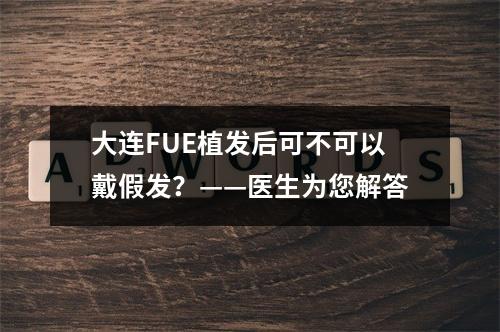 大连FUE植发后可不可以戴假发？——医生为您解答