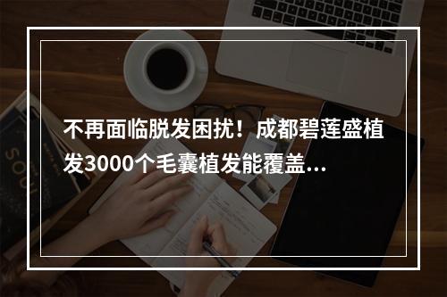 不再面临脱发困扰！成都碧莲盛植发3000个毛囊植发能覆盖多大面积