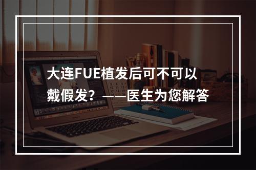 大连FUE植发后可不可以戴假发？——医生为您解答