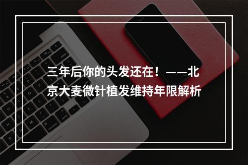 三年后你的头发还在！——北京大麦微针植发维持年限解析