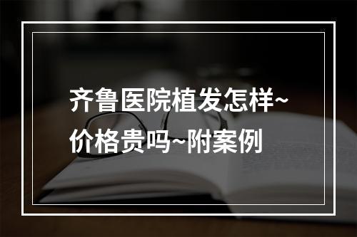 齐鲁医院植发怎样~价格贵吗~附案例