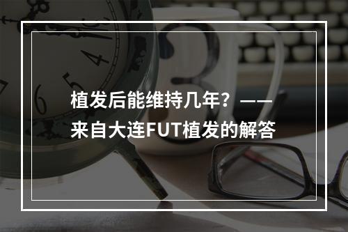 植发后能维持几年？—— 来自大连FUT植发的解答