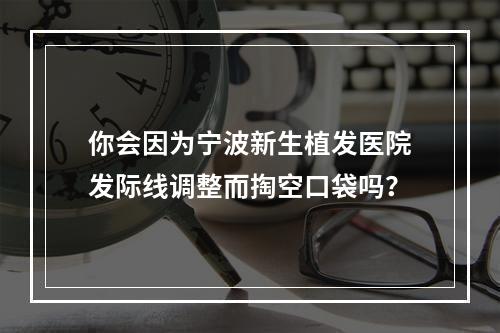 你会因为宁波新生植发医院发际线调整而掏空口袋吗？