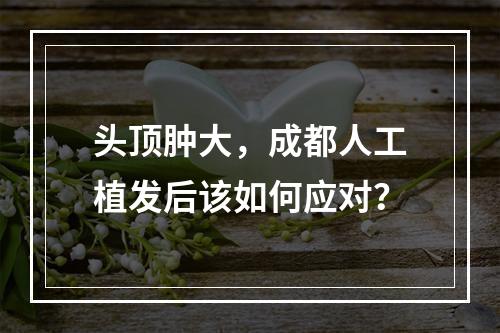 头顶肿大，成都人工植发后该如何应对？