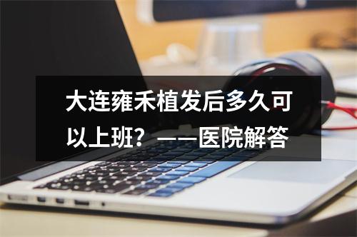 大连雍禾植发后多久可以上班？——医院解答