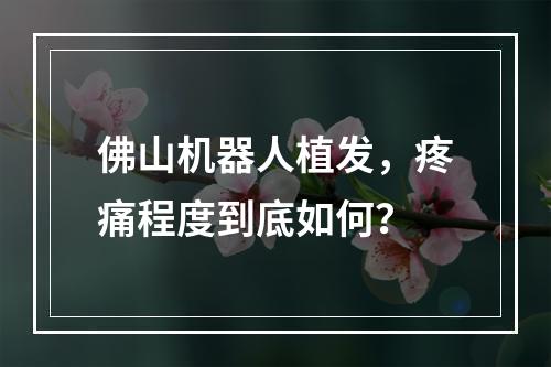 佛山机器人植发，疼痛程度到底如何？