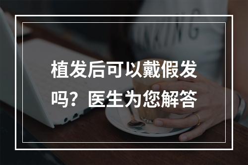 植发后可以戴假发吗？医生为您解答