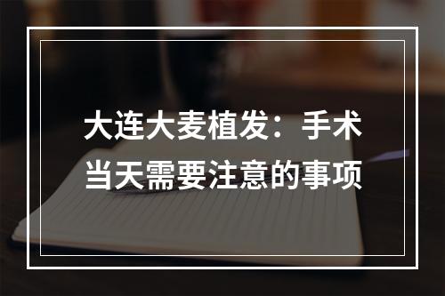 大连大麦植发：手术当天需要注意的事项