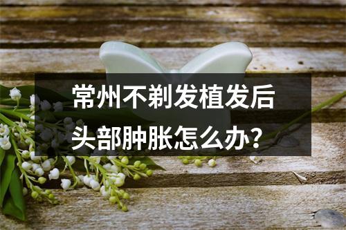 常州不剃发植发后头部肿胀怎么办？