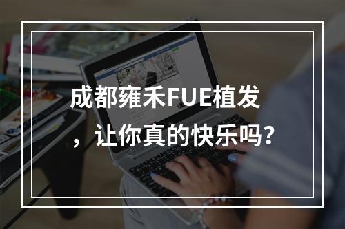 成都雍禾FUE植发，让你真的快乐吗？