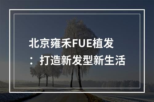 北京雍禾FUE植发：打造新发型新生活