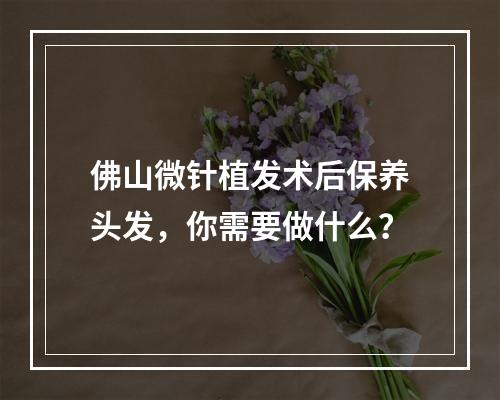 佛山微针植发术后保养头发，你需要做什么？