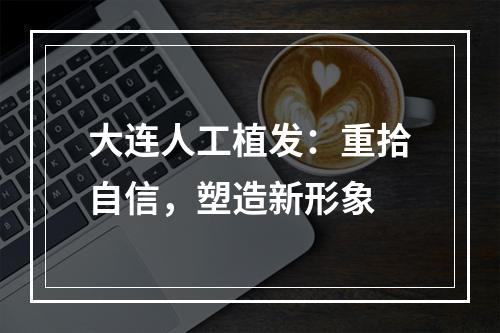 大连人工植发：重拾自信，塑造新形象