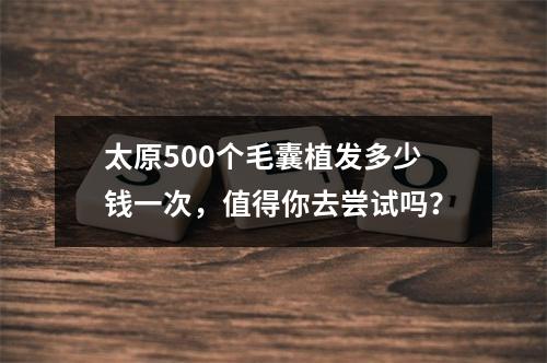 太原500个毛囊植发多少钱一次，值得你去尝试吗？