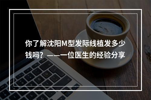 你了解沈阳M型发际线植发多少钱吗？——一位医生的经验分享