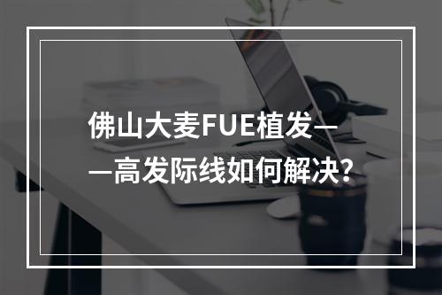 佛山大麦FUE植发——高发际线如何解决？