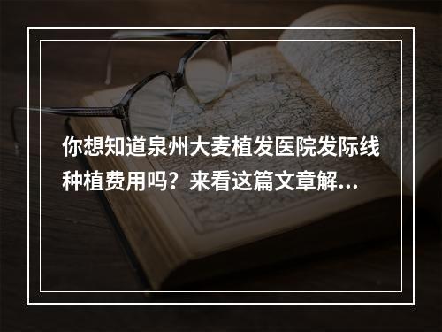 你想知道泉州大麦植发医院发际线种植费用吗？来看这篇文章解答你的疑惑！