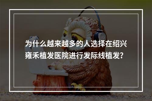 为什么越来越多的人选择在绍兴雍禾植发医院进行发际线植发？