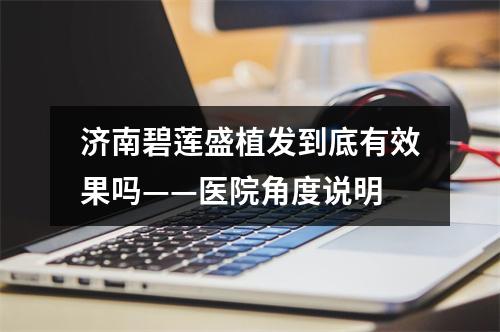 济南碧莲盛植发到底有效果吗——医院角度说明