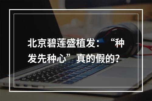 北京碧莲盛植发：“种发先种心”真的假的？