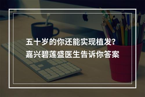 五十岁的你还能实现植发？嘉兴碧莲盛医生告诉你答案