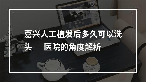 嘉兴人工植发后多久可以洗头 ─ 医院的角度解析