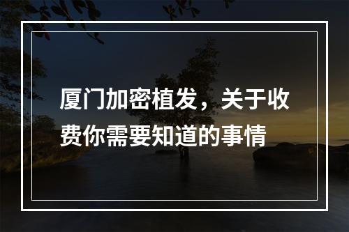 厦门加密植发，关于收费你需要知道的事情