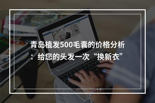 青岛植发500毛囊的价格分析：给您的头发一次“换新衣”