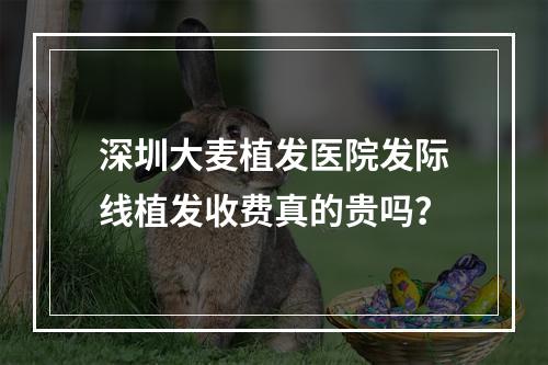 深圳大麦植发医院发际线植发收费真的贵吗？