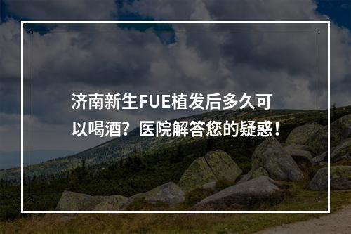 济南新生FUE植发后多久可以喝酒？医院解答您的疑惑！